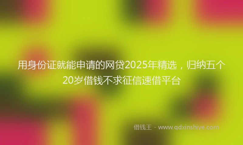 用身份证就能申请的网贷2025年精选，归纳五个20岁借钱不求征信速借平台