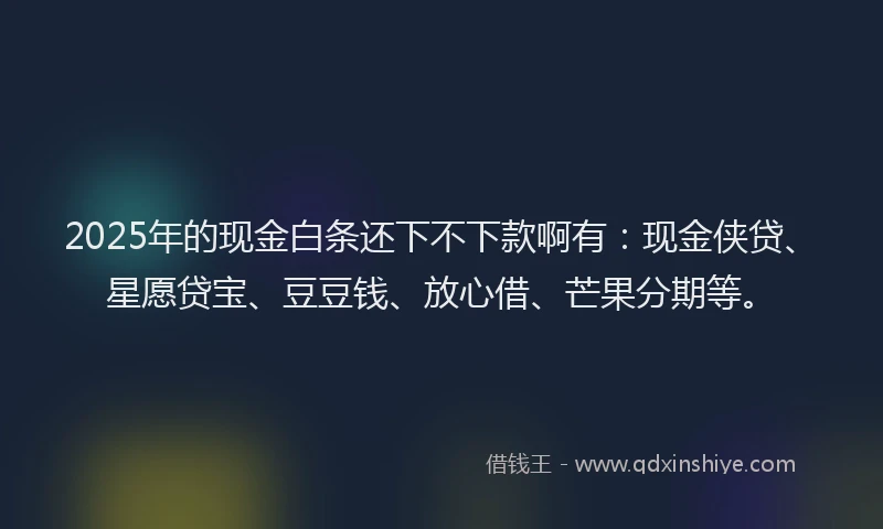 2025年的现金白条还下不下款啊有：现金侠贷、星愿贷宝、豆豆钱、放心借、芒果分期等。