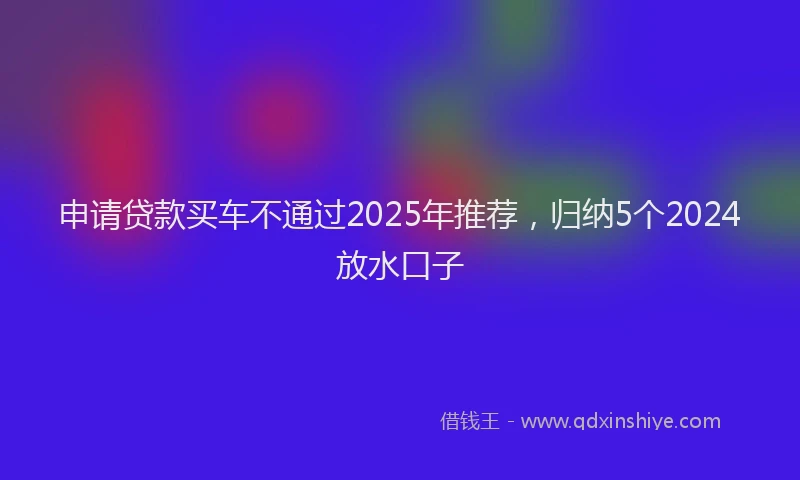 申请贷款买车不通过2025年推荐，归纳5个2024放水口子