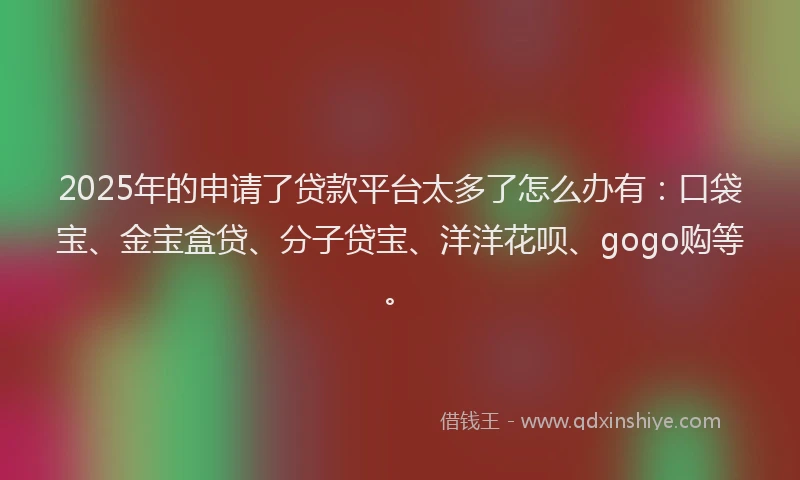 2025年的申请了贷款平台太多了怎么办有：口袋宝、金宝盒贷、分子贷宝、洋洋花呗、gogo购等。