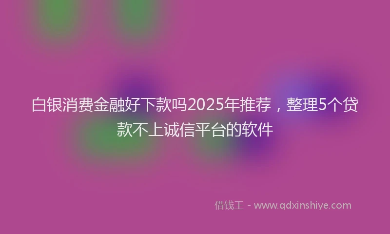 白银消费金融好下款吗2025年推荐，整理5个贷款不上诚信平台的软件