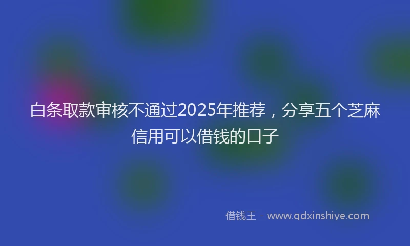 白条取款审核不通过2025年推荐，分享五个芝麻信用可以借钱的口子