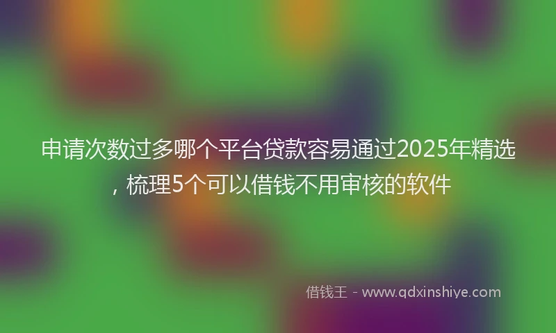 申请次数过多哪个平台贷款容易通过2025年精选，梳理5个可以借钱不用审核的软件