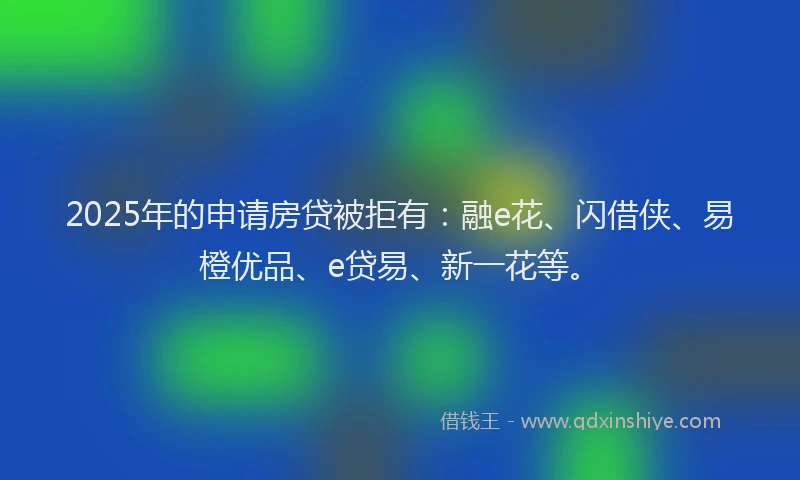 2025年的申请房贷被拒有：融e花、闪借侠、易橙优品、e贷易、新一花等。