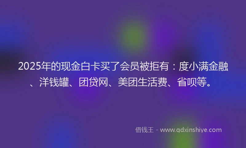 2025年的现金白卡买了会员被拒有：度小满金融、洋钱罐、团贷网、美团生活费、省呗等。