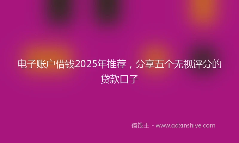 电子账户借钱2025年推荐，分享五个无视评分的贷款口子