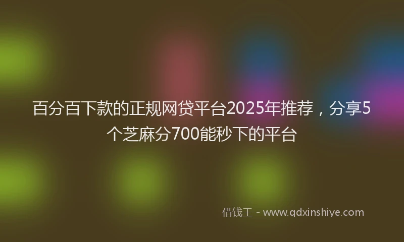 百分百下款的正规网贷平台2025年推荐，分享5个芝麻分700能秒下的平台