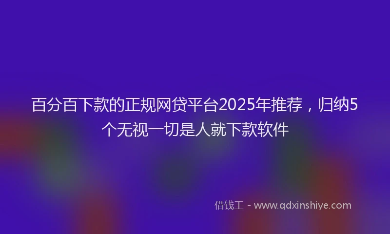 百分百下款的正规网贷平台2025年推荐，归纳5个无视一切是人就下款软件