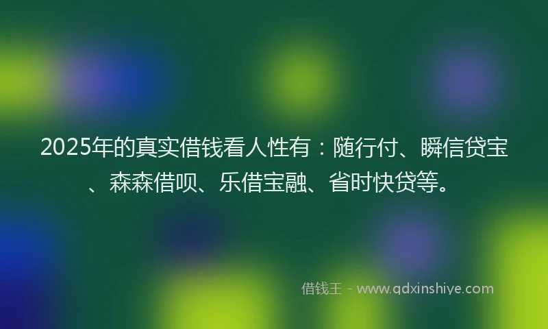 2025年的真实借钱看人性有：随行付、瞬信贷宝、森森借呗、乐借宝融、省时快贷等。