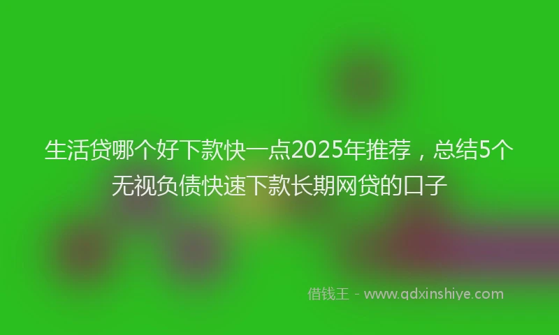生活贷哪个好下款快一点2025年推荐，总结5个无视负债快速下款长期网贷的口子