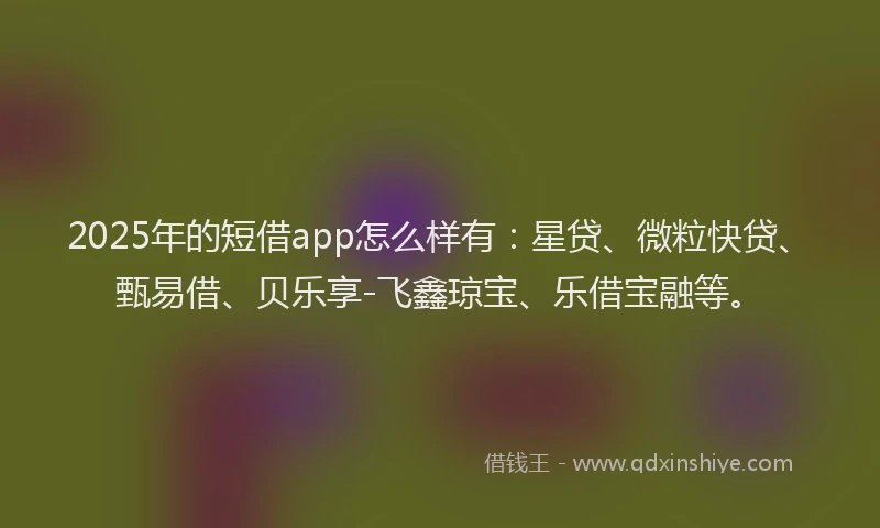 2025年的短借app怎么样有：星贷、微粒快贷、甄易借、贝乐享-飞鑫琼宝、乐借宝融等。
