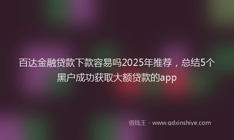 百达金融贷款下款容易吗2025年推荐，总结5个黑户成功获取大额贷款的app
