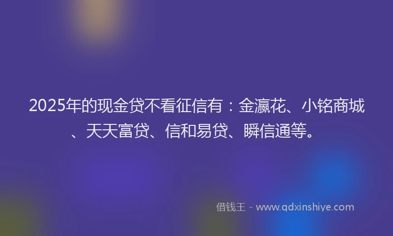 2025年的现金贷不看征信有：金瀛花、小铭商城、天天富贷、信和易贷、瞬信通等。