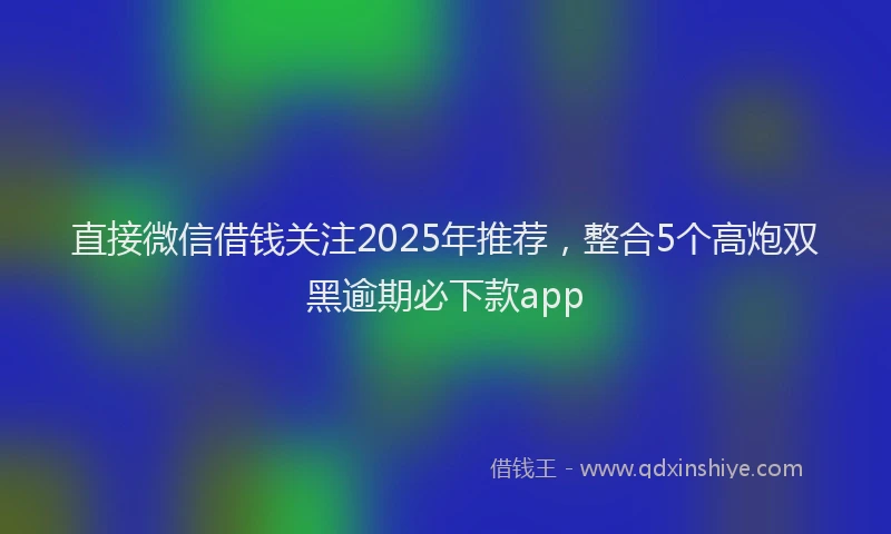 直接微信借钱关注2025年推荐，整合5个高炮双黑逾期必下款app