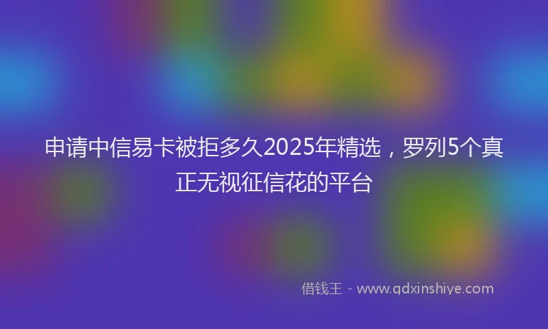 申请中信易卡被拒多久2025年精选，罗列5个真正无视征信花的平台