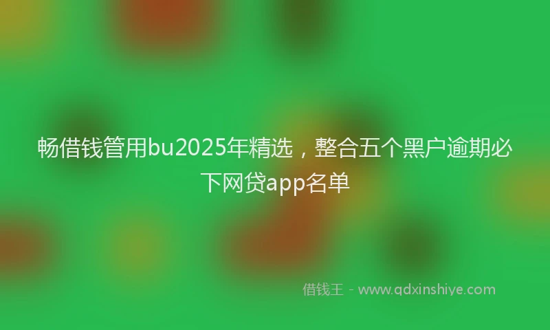 畅借钱管用bu2025年精选，整合五个黑户逾期必下网贷app名单