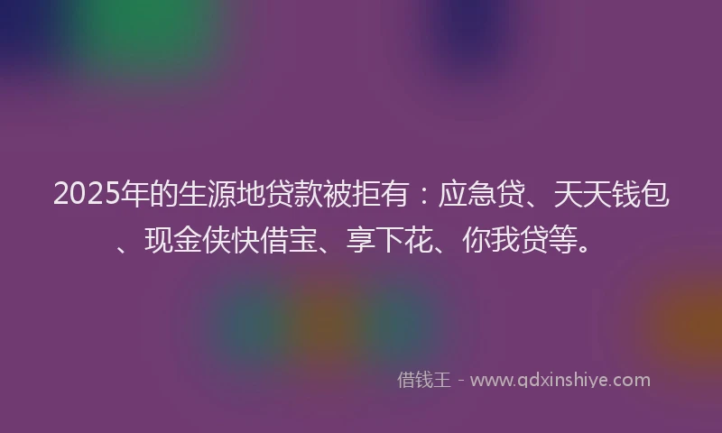 2025年的生源地贷款被拒有：应急贷、天天钱包、现金侠快借宝、享下花、你我贷等。
