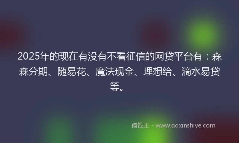 2025年的现在有没有不看征信的网贷平台有：森森分期、随易花、魔法现金、理想给、滴水易贷等。