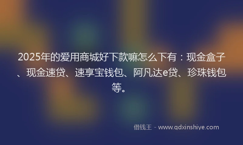 2025年的爱用商城好下款嘛怎么下有：现金盒子、现金速贷、速享宝钱包、阿凡达e贷、珍珠钱包等。