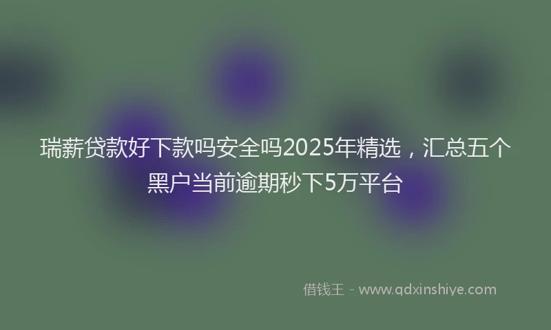 瑞薪贷款好下款吗安全吗2025年精选，汇总五个黑户当前逾期秒下5万平台