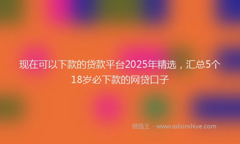 现在可以下款的贷款平台2025年精选，汇总5个18岁必下款的网贷口子