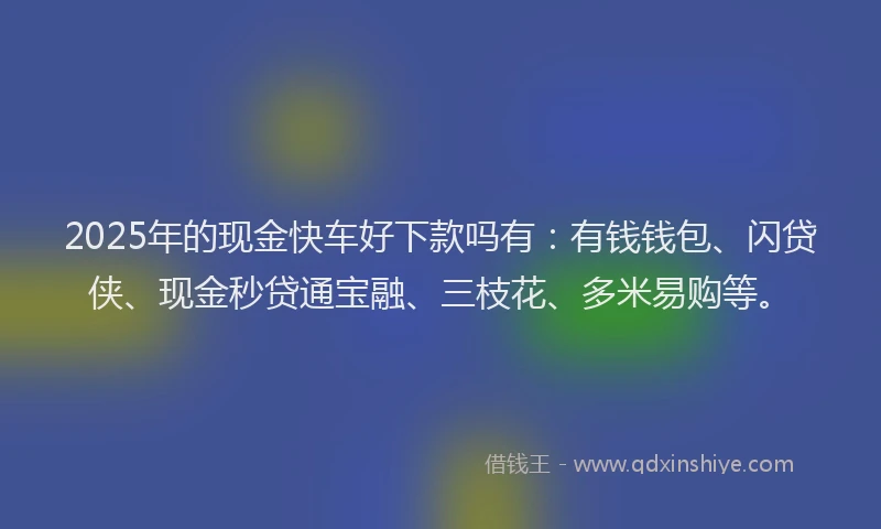 2025年的现金快车好下款吗有：有钱钱包、闪贷侠、现金秒贷通宝融、三枝花、多米易购等。