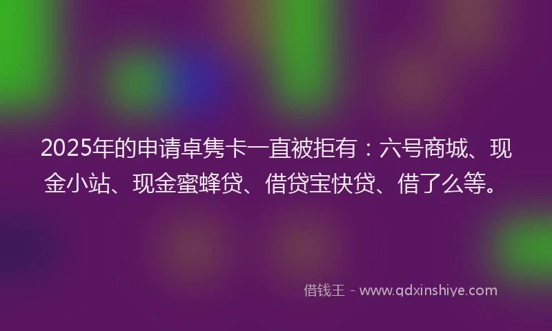 2025年的申请卓隽卡一直被拒有：六号商城、现金小站、现金蜜蜂贷、借贷宝快贷、借了么等。