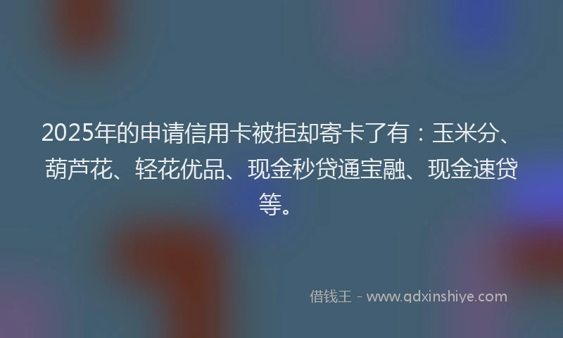 2025年的申请信用卡被拒却寄卡了有：玉米分、葫芦花、轻花优品、现金秒贷通宝融、现金速贷等。