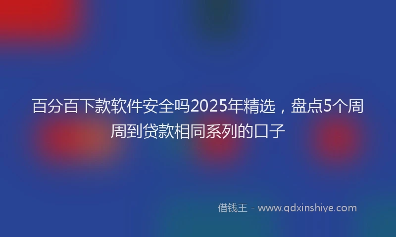 百分百下款软件安全吗2025年精选，盘点5个周周到贷款相同系列的口子