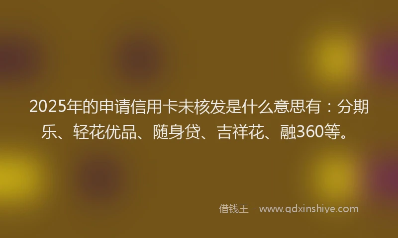 2025年的申请信用卡未核发是什么意思有：分期乐、轻花优品、随身贷、吉祥花、融360等。