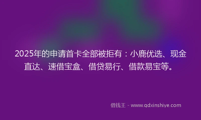2025年的申请首卡全部被拒有：小鹿优选、现金直达、速借宝盒、借贷易行、借款易宝等。