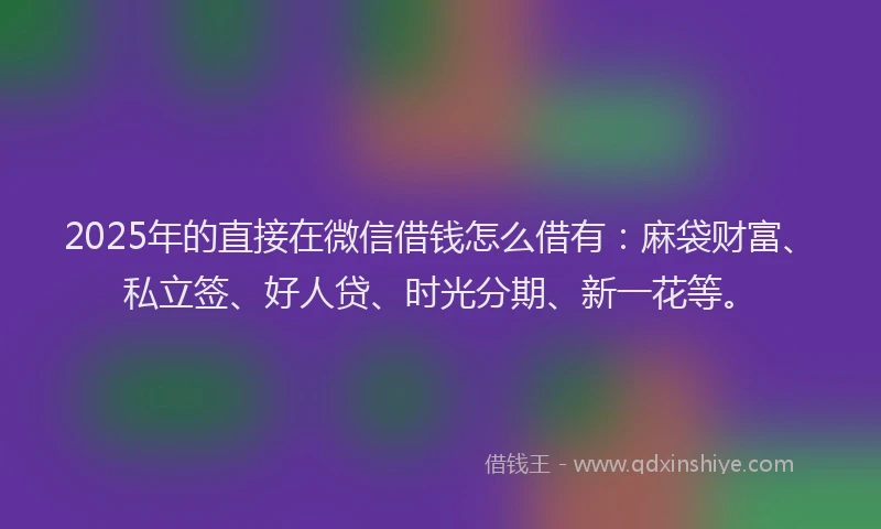 2025年的直接在微信借钱怎么借有：麻袋财富、私立签、好人贷、时光分期、新一花等。