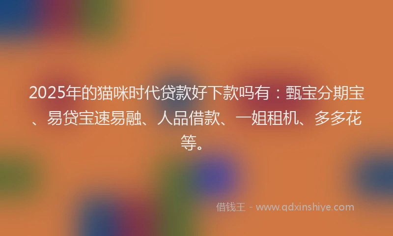2025年的猫咪时代贷款好下款吗有：甄宝分期宝、易贷宝速易融、人品借款、一姐租机、多多花等。