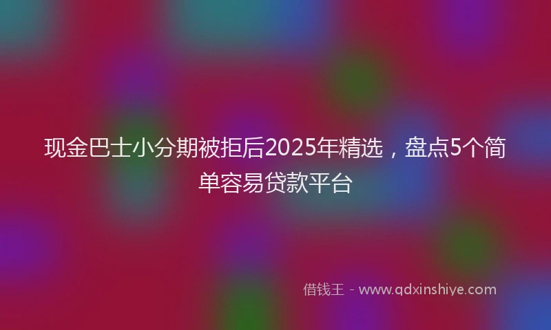 现金巴士小分期被拒后2025年精选，盘点5个简单容易贷款平台