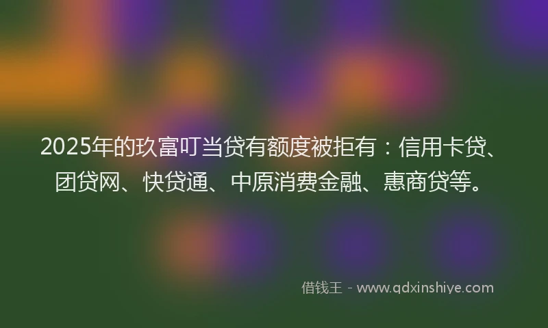 2025年的玖富叮当贷有额度被拒有：信用卡贷、团贷网、快贷通、中原消费金融、惠商贷等。