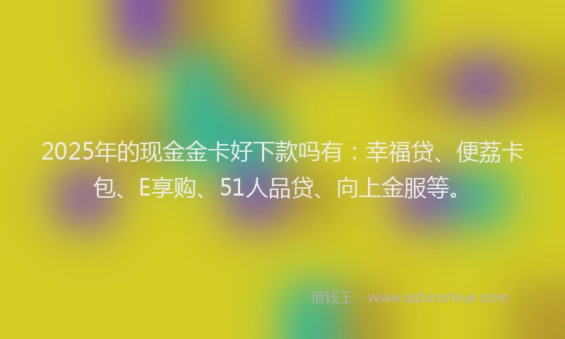 2025年的现金金卡好下款吗有：幸福贷、便荔卡包、E享购、51人品贷、向上金服等。