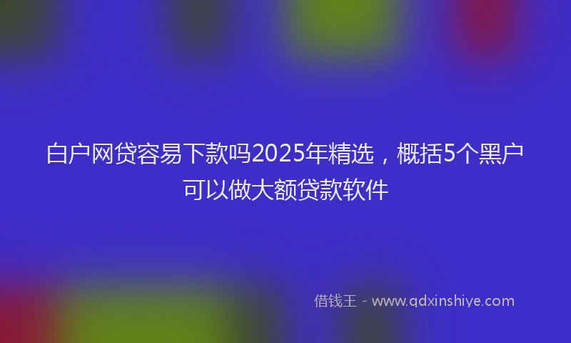 白户网贷容易下款吗2025年精选，概括5个黑户可以做大额贷款软件