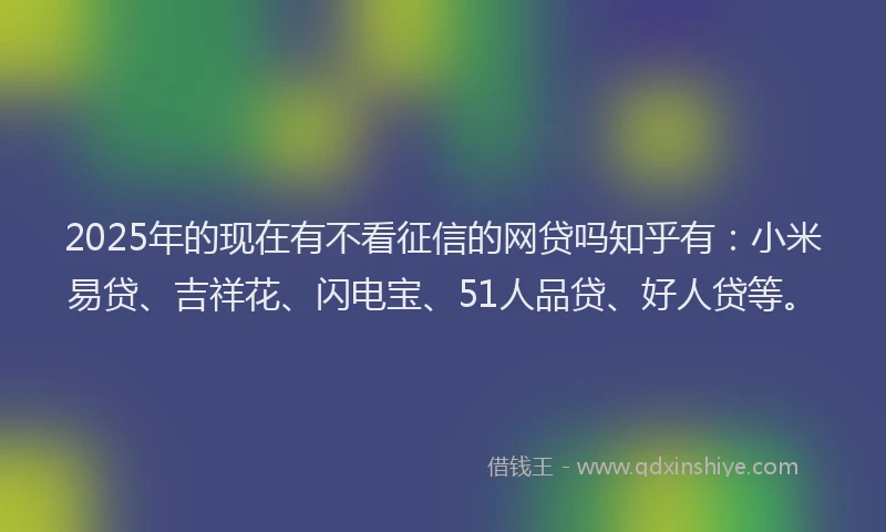 2025年的现在有不看征信的网贷吗知乎有：小米易贷、吉祥花、闪电宝、51人品贷、好人贷等。