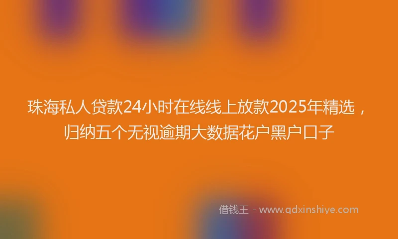 珠海私人贷款24小时在线线上放款2025年精选，归纳五个无视逾期大数据花户黑户口子