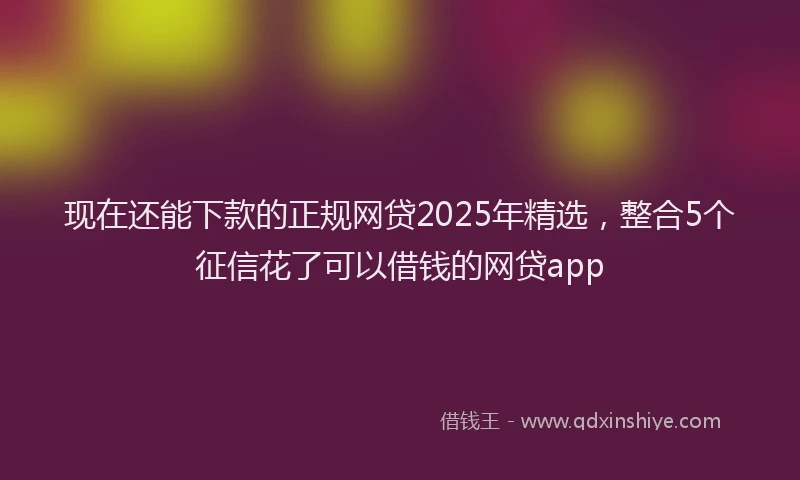 现在还能下款的正规网贷2025年精选，整合5个征信花了可以借钱的网贷app