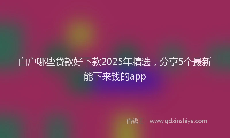 白户哪些贷款好下款2025年精选，分享5个最新能下来钱的app