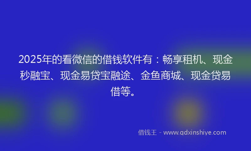 2025年的看微信的借钱软件有：畅享租机、现金秒融宝、现金易贷宝融途、金鱼商城、现金贷易借等。