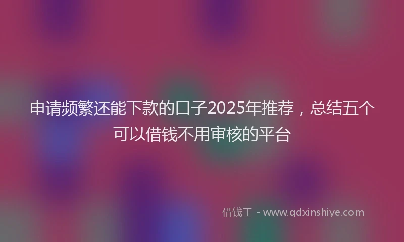 申请频繁还能下款的口子2025年推荐，总结五个可以借钱不用审核的平台