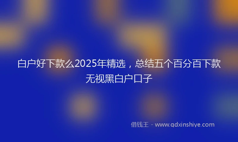 白户好下款么2025年精选，总结五个百分百下款无视黑白户口子