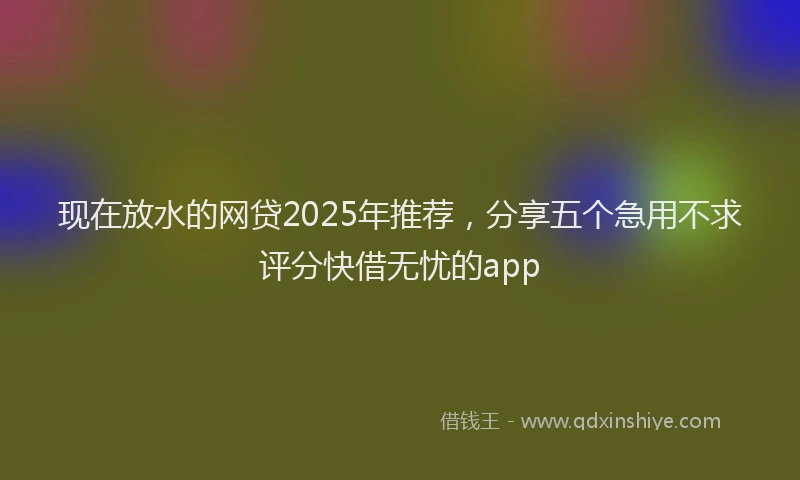 现在放水的网贷2025年推荐，分享五个急用不求评分快借无忧的app