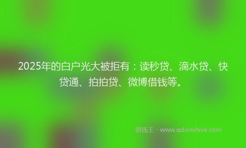 2025年的白户光大被拒有：读秒贷、滴水贷、快贷通、拍拍贷、微博借钱等。