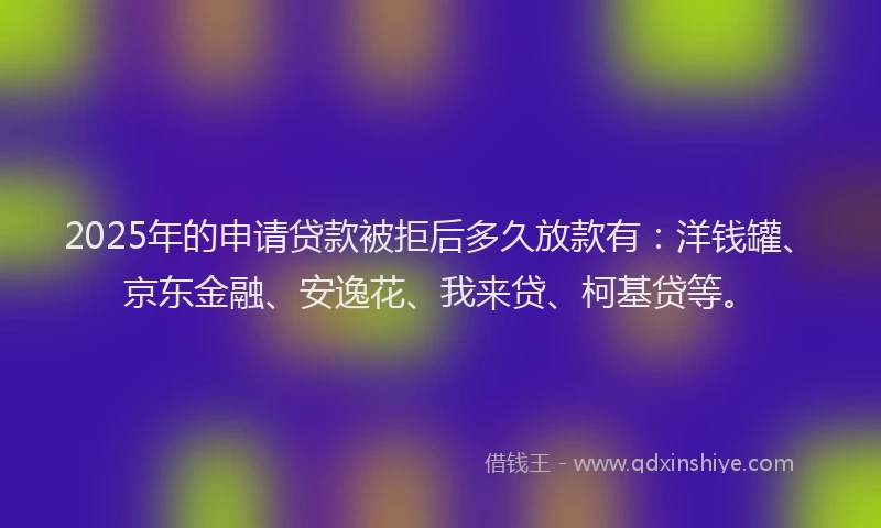 2025年的申请贷款被拒后多久放款有：洋钱罐、京东金融、安逸花、我来贷、柯基贷等。