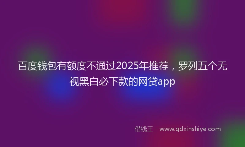 百度钱包有额度不通过2025年推荐，罗列五个无视黑白必下款的网贷app