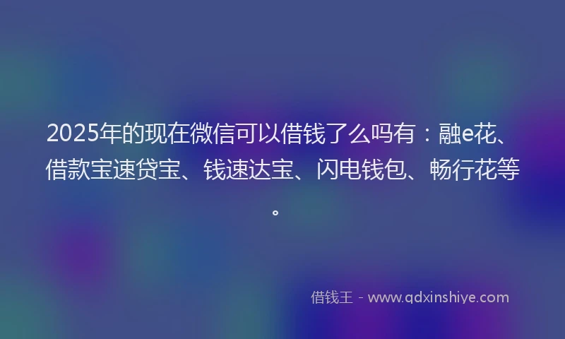 2025年的现在微信可以借钱了么吗有：融e花、借款宝速贷宝、钱速达宝、闪电钱包、畅行花等。