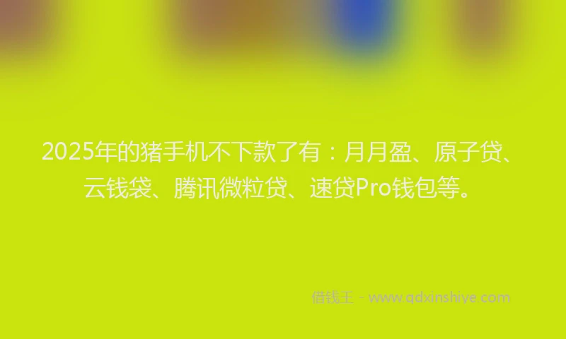 2025年的猪手机不下款了有：月月盈、原子贷、云钱袋、腾讯微粒贷、速贷Pro钱包等。